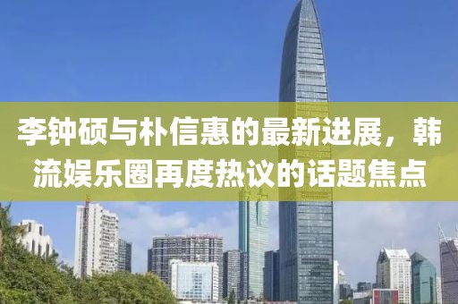 李钟硕与朴信惠的最新进展，韩流娱乐圈再度热议的话题焦点