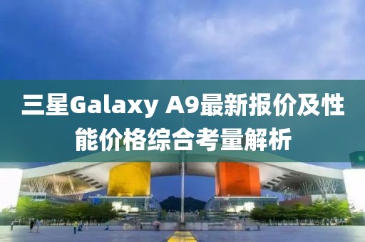 三星Galaxy A9最新报价及性能价格综合考量解析