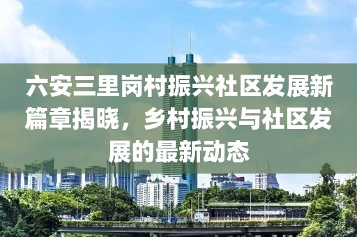 六安三里岗村振兴社区发展新篇章揭晓，乡村振兴与社区发展的最新动态
