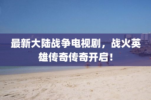 最新大陆战争电视剧，战火英雄传奇传奇开启！