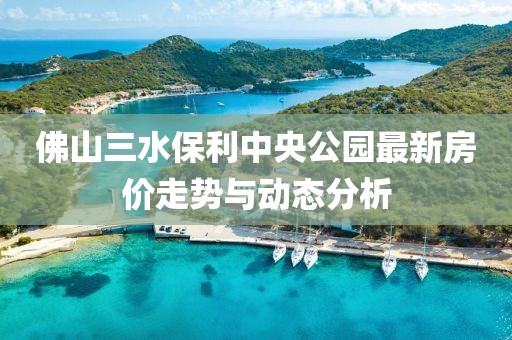 佛山三水保利中央公园最新房价走势与动态分析