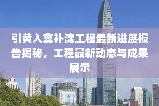 引黄入冀补淀工程最新进展报告揭秘，工程最新动态与成果展示