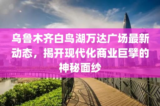 乌鲁木齐白鸟湖万达广场最新动态，揭开现代化商业巨擘的神秘面纱