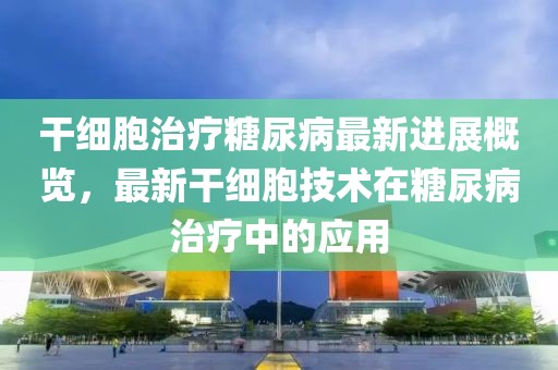 干细胞治疗糖尿病最新进展概览，最新干细胞技术在糖尿病治疗中的应用