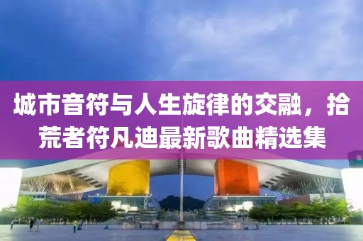 城市音符与人生旋律的交融，拾荒者符凡迪最新歌曲精选集