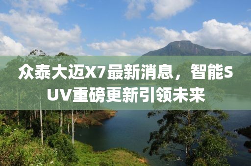 众泰大迈X7最新消息，智能SUV重磅更新引领未来