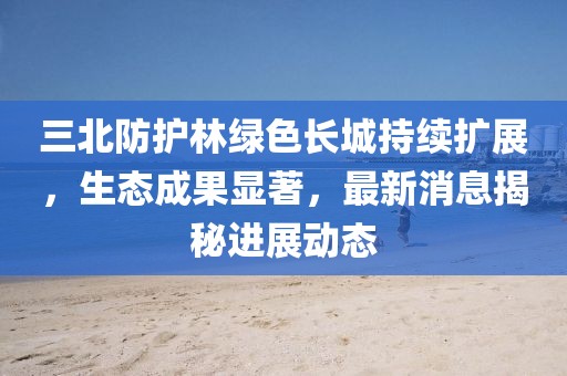 三北防护林绿色长城持续扩展，生态成果显著，最新消息揭秘进展动态