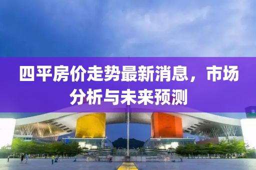 四平房价走势最新消息，市场分析与未来预测