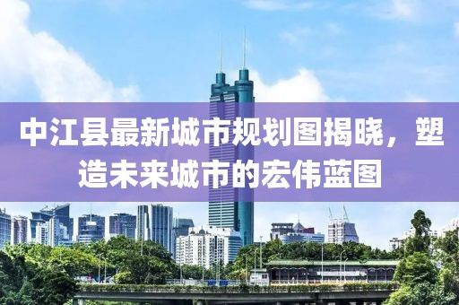 中江县最新城市规划图揭晓，塑造未来城市的宏伟蓝图