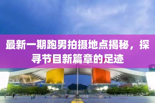最新一期跑男拍摄地点揭秘，探寻节目新篇章的足迹