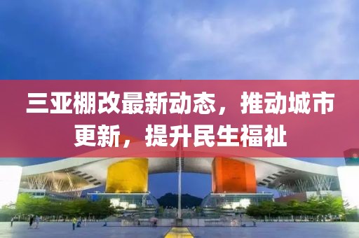三亚棚改最新动态，推动城市更新，提升民生福祉