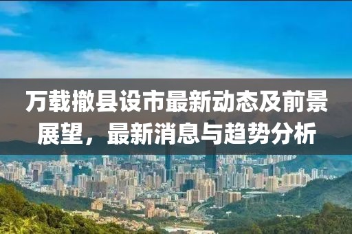 万载撤县设市最新动态及前景展望，最新消息与趋势分析