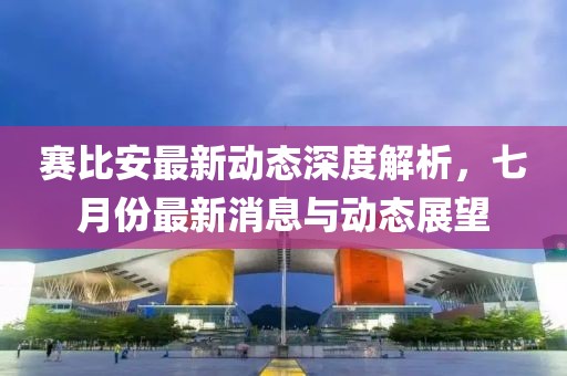 赛比安最新动态深度解析，七月份最新消息与动态展望