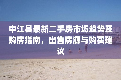 中江县最新二手房市场趋势及购房指南，出售房源与购买建议