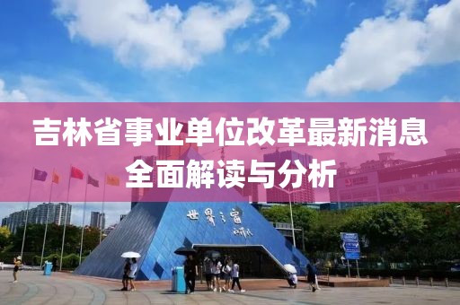 吉林省事业单位改革最新消息全面解读与分析