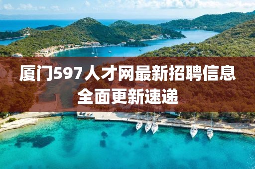 厦门597人才网最新招聘信息全面更新速递