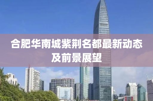 合肥华南城紫荆名都最新动态及前景展望
