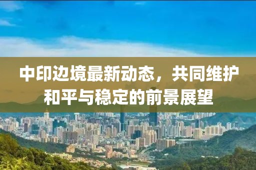 中印边境最新动态，共同维护和平与稳定的前景展望