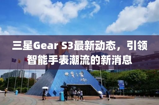 三星Gear S3最新动态，引领智能手表潮流的新消息