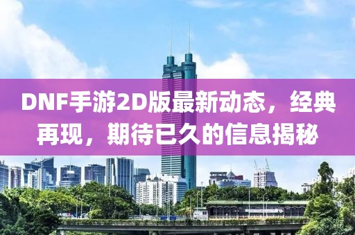 DNF手游2D版最新动态，经典再现，期待已久的信息揭秘