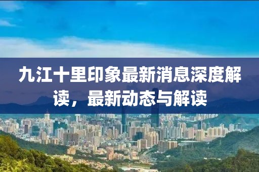 九江十里印象最新消息深度解读，最新动态与解读
