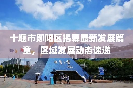 十堰市郧阳区揭幕最新发展篇章，区域发展动态速递