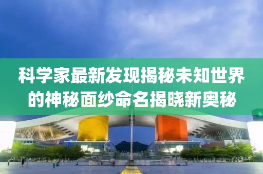 科学家最新发现揭秘未知世界的神秘面纱命名揭晓新奥秘