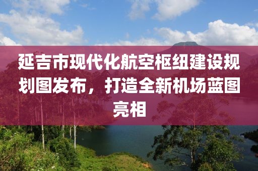 延吉市现代化航空枢纽建设规划图发布，打造全新机场蓝图亮相
