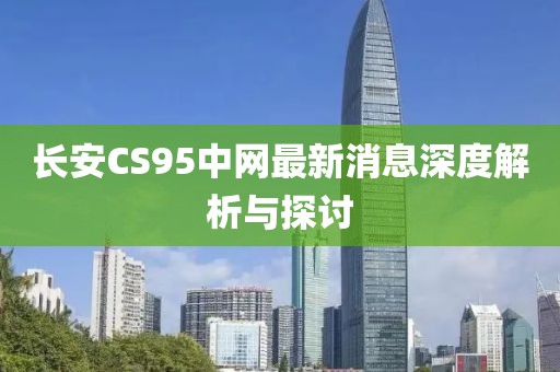 长安CS95中网最新消息深度解析与探讨
