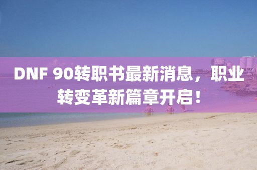 DNF 90转职书最新消息，职业转变革新篇章开启！