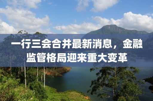 一行三会合并最新消息，金融监管格局迎来重大变革