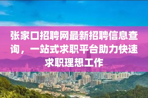 张家口招聘网最新招聘信息查询，一站式求职平台助力快速求职理想工作