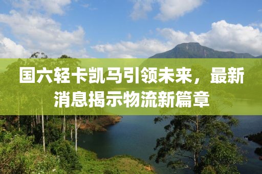 国六轻卡凯马引领未来，最新消息揭示物流新篇章