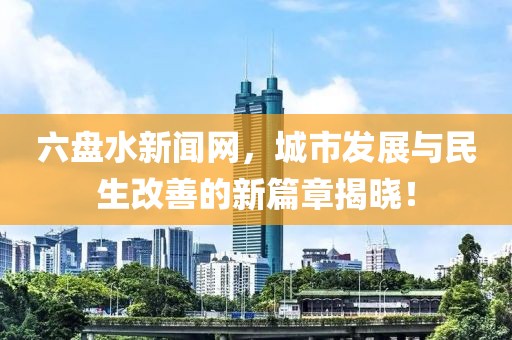 六盘水新闻网，城市发展与民生改善的新篇章揭晓！