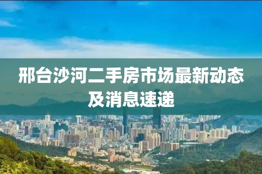 邢台沙河二手房市场最新动态及消息速递