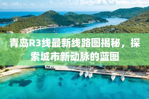 青岛R3线最新线路图揭秘，探索城市新动脉的蓝图