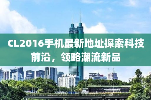 CL2016手机最新地址探索科技前沿，领略潮流新品