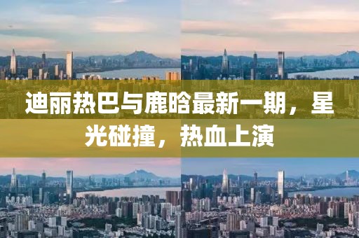 迪丽热巴与鹿晗最新一期，星光碰撞，热血上演