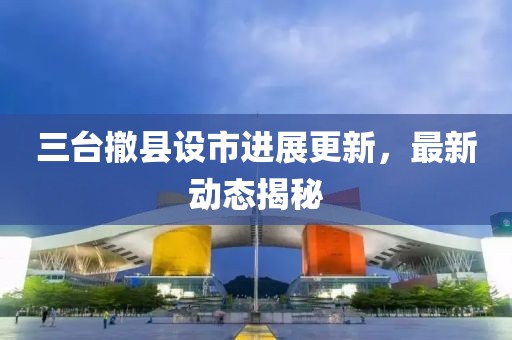 三台撤县设市进展更新，最新动态揭秘