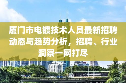 厦门市电镀技术人员最新招聘动态与趋势分析，招聘、行业洞察一网打尽