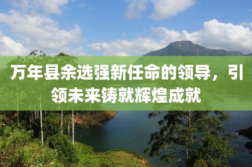 万年县余选强新任命的领导，引领未来铸就辉煌成就