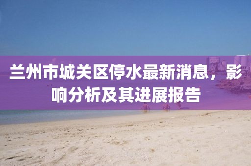 兰州市城关区停水最新消息，影响分析及其进展报告
