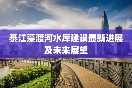 綦江藻渡河水库建设最新进展及未来展望