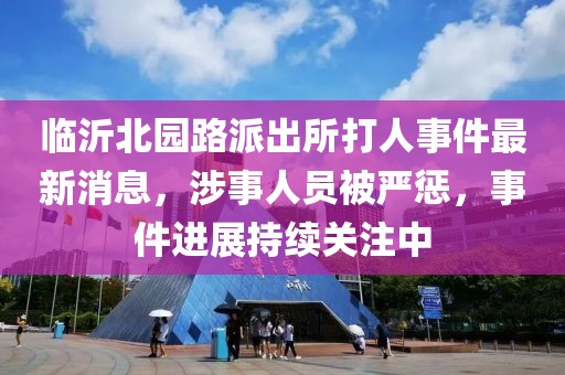 临沂北园路派出所打人事件最新消息，涉事人员被严惩，事件进展持续关注中