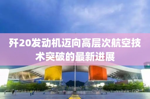 歼20发动机迈向高层次航空技术突破的最新进展
