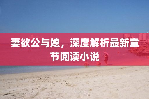 妻欲公与媳，深度解析最新章节阅读小说