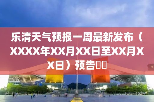 乐清天气预报一周最新发布（XXXX年XX月XX日至XX月XX日）预告​​