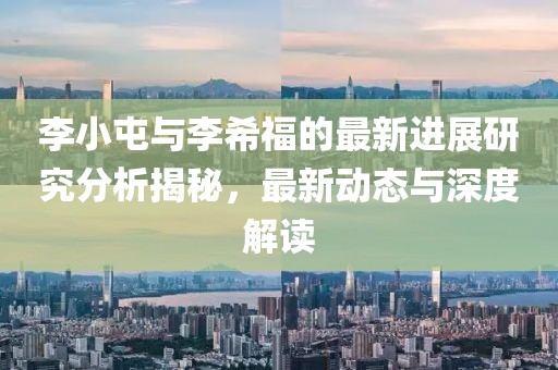 李小屯与李希福的最新进展研究分析揭秘，最新动态与深度解读