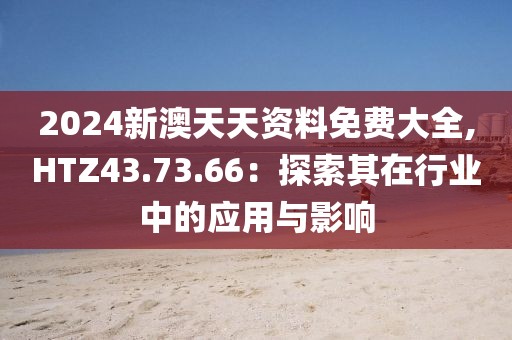 2024新澳天天资料免费大全,HTZ43.73.66：探索其在行业中的应用与影响