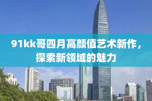 91kk哥四月高颜值艺术新作，探索新领域的魅力